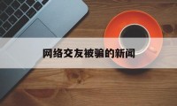 网络交友被骗的新闻(2020网络交友诈骗案)